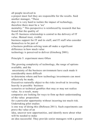 all people involved in
a project must feel they are responsible for the results. Said
another manager, “These
days it is very hard to isolate the impact of technology,
therefore there must be a ‘we’
mentality.” This perspective is reinforced by research that has
found that the quality of
the IT–business relationship is central to the delivery of IT
value. Mutual trust, visible
business support for IT and its staff, and IT staff who consider
themselves to be part of
a business problem-solving team all make a significant
difference in how much value
technology is perceived to deliver (Ginzberg 2001).
Principle 5. experiment more Often
The growing complexity of technology, the range of options
available, and the
uncertainty of the business environment have each made it
considerably more difficult
to determine where and how technology investments can most
effectively be made.
Executives naturally object to the risks involved in investing
heavily in possible business
scenarios or technical gambles that may or may not realize
value. As a result, many
companies are looking for ways to firm up their understanding
of the value proposition
for a particular opportunity without incurring too much risk.
Undertaking pilot studies
is one way of doing this (DeSouza 2011). Such experiments can
prove the value of an
idea, uncover new opportunities, and identify more about what
will be needed to make
an idea successful. They provide senior managers with a greater
 