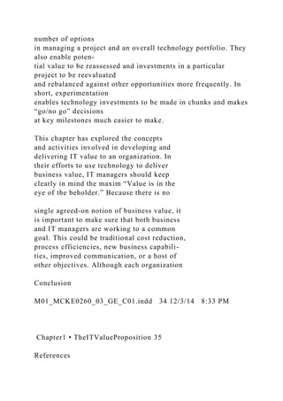 number of options
in managing a project and an overall technology portfolio. They
also enable poten-
tial value to be reassessed and investments in a particular
project to be reevaluated
and rebalanced against other opportunities more frequently. In
short, experimentation
enables technology investments to be made in chunks and makes
“go/no go” decisions
at key milestones much easier to make.
This chapter has explored the concepts
and activities involved in developing and
delivering IT value to an organization. In
their efforts to use technology to deliver
business value, IT managers should keep
clearly in mind the maxim “Value is in the
eye of the beholder.” Because there is no
single agreed-on notion of business value, it
is important to make sure that both business
and IT managers are working to a common
goal. This could be traditional cost reduction,
process efficiencies, new business capabili-
ties, improved communication, or a host of
other objectives. Although each organization
Conclusion
M01_MCKE0260_03_GE_C01.indd 34 12/3/14 8:33 PM
Chapter1 • TheITValueProposition 35
References
 
