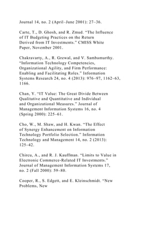 Journal 14, no. 2 (April–June 2001): 27–36.
Carte, T., D. Ghosh, and R. Zmud. “The Influence
of IT Budgeting Practices on the Return
Derived from IT Investments.” CMISS White
Paper, November 2001.
Chakravarty, A., R. Grewal, and V. Sambamurthy.
“Information Technology Competencies,
Organizational Agility, and Firm Performance:
Enabling and Facilitating Roles.” Information
Systems Research 24, no. 4 (2013): 976–97, 1162–63,
1166.
Chan, Y. “IT Value: The Great Divide Between
Qualitative and Quantitative and Individual
and Organizational Measures.” Journal of
Management Information Systems 16, no. 4
(Spring 2000): 225–61.
Cho, W., M. Shaw, and H. Kwan. “The Effect
of Synergy Enhancement on Information
Technology Portfolio Selection.” Information
Technology and Management 14, no. 2 (2013):
125–42.
Chircu, A., and R. J. Kauffman. “Limits to Value in
Electronic Commerce-Related IT Investments.”
Journal of Management Information Systems 17,
no. 2 (Fall 2000): 59–80.
Cooper, R., S. Edgett, and E. Kleinschmidt. “New
Problems, New
 
