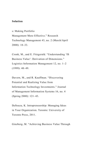Solution
s: Making Portfolio
Management More Effective.” Research
Technology Management 43, no. 2 (March/April
2000): 18–33.
Cronk, M., and E. Fitzgerald. “Understanding ‘IS
Business Value’: Derivation of Dimensions.”
Logistics Information Management 12, no. 1–2
(1999): 40–49.
Davern, M., and R. Kauffman. “Discovering
Potential and Realizing Value from
Information Technology Investments.” Journal
of Management Information Systems 16, no. 4
(Spring 2000): 121–43.
DeSouza, K. Intrapreneurship: Managing Ideas
in Your Organization. Toronto: University of
Toronto Press, 2011.
Ginzberg, M. “Achieving Business Value Through
 