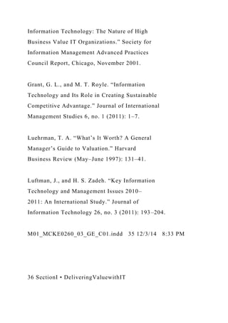 Information Technology: The Nature of High
Business Value IT Organizations.” Society for
Information Management Advanced Practices
Council Report, Chicago, November 2001.
Grant, G. L., and M. T. Royle. “Information
Technology and Its Role in Creating Sustainable
Competitive Advantage.” Journal of International
Management Studies 6, no. 1 (2011): 1–7.
Luehrman, T. A. “What’s It Worth? A General
Manager’s Guide to Valuation.” Harvard
Business Review (May–June 1997): 131–41.
Luftman, J., and H. S. Zadeh. “Key Information
Technology and Management Issues 2010–
2011: An International Study.” Journal of
Information Technology 26, no. 3 (2011): 193–204.
M01_MCKE0260_03_GE_C01.indd 35 12/3/14 8:33 PM
36 SectionI • DeliveringValuewithIT
 