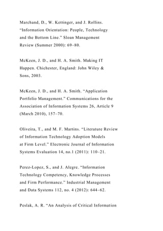 Marchand, D., W. Kettinger, and J. Rollins.
“Information Orientation: People, Technology
and the Bottom Line.” Sloan Management
Review (Summer 2000): 69–80.
McKeen, J. D., and H. A. Smith. Making IT
Happen. Chichester, England: John Wiley &
Sons, 2003.
McKeen, J. D., and H. A. Smith. “Application
Portfolio Management.” Communications for the
Association of Information Systems 26, Article 9
(March 2010), 157–70.
Oliveira, T., and M. F. Martins. “Literature Review
of Information Technology Adoption Models
at Firm Level.” Electronic Journal of Information
Systems Evaluation 14, no.1 (2011): 110–21.
Perez-Lopez, S., and J. Alegre. “Information
Technology Competency, Knowledge Processes
and Firm Performance.” Industrial Management
and Data Systems 112, no. 4 (2012): 644–62.
Peslak, A. R. “An Analysis of Critical Information
 