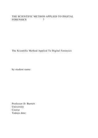 THE SCIENTIFIC METHOD APPLIED TO DIGITAL
FORENSICS 7
The Scientific Method Applied To Digital Forensics
by student name
Professor D. Barrett
University
Course
Todays date
 