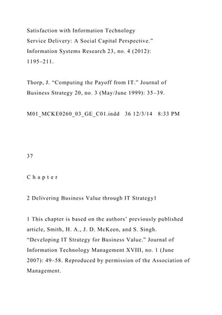 Satisfaction with Information Technology
Service Delivery: A Social Capital Perspective.”
Information Systems Research 23, no. 4 (2012):
1195–211.
Thorp, J. “Computing the Payoff from IT.” Journal of
Business Strategy 20, no. 3 (May/June 1999): 35–39.
M01_MCKE0260_03_GE_C01.indd 36 12/3/14 8:33 PM
37
C h a p t e r
2 Delivering Business Value through IT Strategy1
1 This chapter is based on the authors’ previously published
article, Smith, H. A., J. D. McKeen, and S. Singh.
“Developing IT Strategy for Business Value.” Journal of
Information Technology Management XVIII, no. 1 (June
2007): 49–58. Reproduced by permission of the Association of
Management.
 