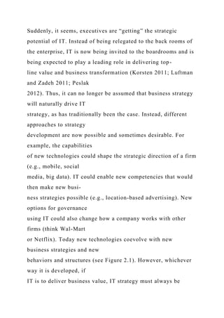 Suddenly, it seems, executives are “getting” the strategic
potential of IT. Instead of being relegated to the back rooms of
the enterprise, IT is now being invited to the boardrooms and is
being expected to play a leading role in delivering top-
line value and business transformation (Korsten 2011; Luftman
and Zadeh 2011; Peslak
2012). Thus, it can no longer be assumed that business strategy
will naturally drive IT
strategy, as has traditionally been the case. Instead, different
approaches to strategy
development are now possible and sometimes desirable. For
example, the capabilities
of new technologies could shape the strategic direction of a firm
(e.g., mobile, social
media, big data). IT could enable new competencies that would
then make new busi-
ness strategies possible (e.g., location-based advertising). New
options for governance
using IT could also change how a company works with other
firms (think Wal-Mart
or Netflix). Today new technologies coevolve with new
business strategies and new
behaviors and structures (see Figure 2.1). However, whichever
way it is developed, if
IT is to deliver business value, IT strategy must always be
 