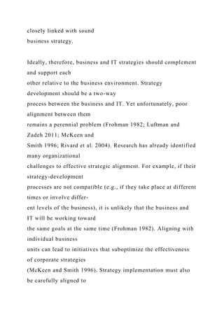 closely linked with sound
business strategy.
Ideally, therefore, business and IT strategies should complement
and support each
other relative to the business environment. Strategy
development should be a two-way
process between the business and IT. Yet unfortunately, poor
alignment between them
remains a perennial problem (Frohman 1982; Luftman and
Zadeh 2011; McKeen and
Smith 1996; Rivard et al. 2004). Research has already identified
many organizational
challenges to effective strategic alignment. For example, if their
strategy-development
processes are not compatible (e.g., if they take place at different
times or involve differ-
ent levels of the business), it is unlikely that the business and
IT will be working toward
the same goals at the same time (Frohman 1982). Aligning with
individual business
units can lead to initiatives that suboptimize the effectiveness
of corporate strategies
(McKeen and Smith 1996). Strategy implementation must also
be carefully aligned to
 