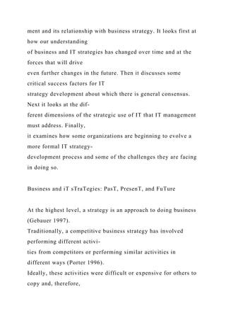 ment and its relationship with business strategy. It looks first at
how our understanding
of business and IT strategies has changed over time and at the
forces that will drive
even further changes in the future. Then it discusses some
critical success factors for IT
strategy development about which there is general consensus.
Next it looks at the dif-
ferent dimensions of the strategic use of IT that IT management
must address. Finally,
it examines how some organizations are beginning to evolve a
more formal IT strategy-
development process and some of the challenges they are facing
in doing so.
Business and iT sTraTegies: PasT, PresenT, and FuTure
At the highest level, a strategy is an approach to doing business
(Gebauer 1997).
Traditionally, a competitive business strategy has involved
performing different activi-
ties from competitors or performing similar activities in
different ways (Porter 1996).
Ideally, these activities were difficult or expensive for others to
copy and, therefore,
 