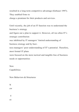 resulted in a long-term competitive advantage (Gebauer 1997).
They enabled firms to
charge a premium for their products and services.
Until recently, the job of an IT function was to understand the
business’s strategy
and figure out a plan to support it. However, all too often IT’s
strategic contribution
was inhibited by IT managers’ limited understanding of
business strategy and by busi-
ness managers’ poor understanding of IT’s potential. Therefore,
most formal IT plans
were focused on the more tactical and tangible line of business
needs or opportunities
New
Capabilities
New Behaviors & Structures
N
ew
T
ec
 
