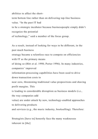 abilities to affect the short-
term bottom line rather than on delivering top-line business
value. “In the past IT had
to be a strategic incubator because businesspeople simply didn’t
recognize the potential
of technology,” said a member of the focus group.
As a result, instead of looking for ways to be different, in the
past much business
strategy became a relentless race to compete on efficiencies
with IT as the primary means
of doing so (Hitt et al. 1998; Porter 1996). In many industries,
companies’ improved
information-processing capabilities have been used to drive
down transaction costs to
near zero, threatening traditional value propositions and shaving
profit margins. This
is leading to considerable disruption as business models (i.e.,
the way companies add
value) are under attack by new, technology-enabled approaches
to delivering products
and services (e.g., the music industry, bookselling). Therefore:
Strategists [have to] honestly face the many weaknesses
inherent in [the]
 