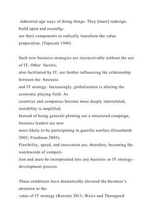 industrial-age ways of doing things. They [must] redesign,
build upon and reconfig-
ure their components to radically transform the value
proposition. (Tapscott 1996)
Such new business strategies are inconceivable without the use
of IT. Other factors,
also facilitated by IT, are further influencing the relationship
between the business
and IT strategy. Increasingly, globalization is altering the
economic playing field. As
countries and companies become more deeply interrelated,
instability is amplified.
Instead of being generals plotting out a structured campaign,
business leaders are now
more likely to be participating in guerilla warfare (Eisenhardt
2002; Friedman 2005).
Flexibility, speed, and innovation are, therefore, becoming the
watchwords of competi-
tion and must be incorporated into any business or IT strategy–
development process.
These conditions have dramatically elevated the business’s
attention to the
value of IT strategy (Korsten 2011; Weiss and Thorogood
 