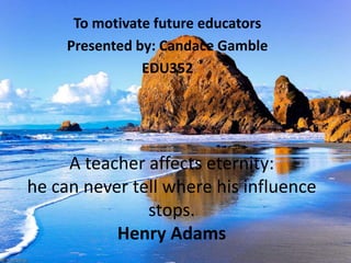To motivate future educators
     Presented by: Candace Gamble
                EDU352




     A teacher affects eternity:
he can never tell where his influence
               stops.
           Henry Adams
 