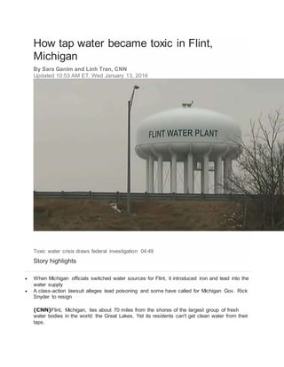 How tap water became toxic in Flint,
Michigan
By Sara Ganim and Linh Tran, CNN
Updated 10:53 AM ET, Wed January 13, 2016
Toxic water crisis draws federal investigation 04:49
Story highlights
 When Michigan officials switched water sources for Flint, it introduced iron and lead into the
water supply
 A class-action lawsuit alleges lead poisoning and some have called for Michigan Gov. Rick
Snyder to resign
(CNN)Flint, Michigan, lies about 70 miles from the shores of the largest group of fresh
water bodies in the world: the Great Lakes. Yet its residents can't get clean water from their
taps.
 