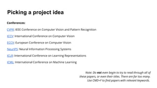 Picking a project idea
Conferences:
CVPR: IEEE Conference on Computer Vision and Pattern Recognition
ICCV: International Conference on Computer Vision
ECCV: European Conference on Computer Vision
NeurIPS: Neural Information Processing Systems
ICLR: International Conference on Learning Representations
ICML: International Conference on Machine Learning
Note: Do not even begin to try to read through all of
these papers, or even their titles. There are far too many.
Use CMD+F to find papers with relevant keywords.
 
