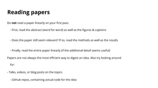 Reading papers
Do not read a paper linearly on your first pass
- First, read the abstract (word for word) as well as the figures & captions
- Does the paper still seem relevant? If so, read the methods as well as the results
- Finally, read the entire paper linearly (if the additional detail seems useful)
Papers are not always the most efficient way to digest an idea. Also try looking around
for:
- Talks, videos, or blog posts on the topics
- Github repos, containing actual code for the idea
 