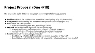 Project Proposal (Due 4/18)
The proposal is a 200-400 word paragraph answering the following questions:
● Problem: What is the problem that you will be investigating? Why is it interesting?
● Background: What reading will you examine to provide context/background?
● Data: What data will you use?
○ If you are collecting new data, how will you do it?
● Method: What method or algorithm are you proposing?
○ If there are existing implementations, will you use them and how?
○ How do you plan to improve or modify such implementations?
● Results: How will you evaluate your results?
○ Qualitatively, what kind of results do you expect (e.g. plots or figures)?
○ Quantitatively, what kind of metrics will you use to evaluate/compare your results?
 