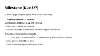 Milestone (Due 5/7)
At most 3-page progress report, more or less containing:
1. Literature review (3+ sources)
2. Indication that code is up and running
3. Data source explained correctly
4. What Github repo or other code you’re basing your work off of
5. Ran baseline model have results
a. Yes, points are taken off for no model running & no preliminary results
6. Data pipeline should be in place
7. Brief discussion of your preliminary results
 