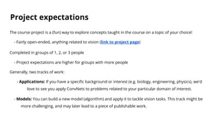 Project expectations
The course project is a (fun) way to explore concepts taught in the course on a topic of your choice!
- Fairly open-ended, anything related to vision (link to project page)
Completed in groups of 1, 2, or 3 people
- Project expectations are higher for groups with more people
Generally, two tracks of work:
- Applications: If you have a specific background or interest (e.g. biology, engineering, physics), we'd
love to see you apply ConvNets to problems related to your particular domain of interest.
- Models: You can build a new model (algorithm) and apply it to tackle vision tasks. This track might be
more challenging, and may later lead to a piece of publishable work.
 