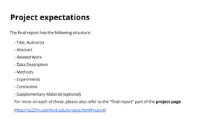 Project expectations
The final report has the following structure:
- Title, Author(s)
- Abstract
- Related Work
- Data Description
- Methods
- Experiments
- Conclusion
- Supplementary Material (optional)
For more on each of these, please also refer to the "final report" part of the project page
(http://cs231n.stanford.edu/project.html#report)
 