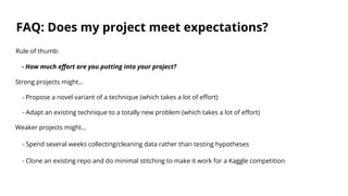 FAQ: Does my project meet expectations?
Rule of thumb:
- How much effort are you putting into your project?
Strong projects might…
- Propose a novel variant of a technique (which takes a lot of effort)
- Adapt an existing technique to a totally new problem (which takes a lot of effort)
Weaker projects might…
- Spend several weeks collecting/cleaning data rather than testing hypotheses
- Clone an existing repo and do minimal stitching to make it work for a Kaggle competition
 