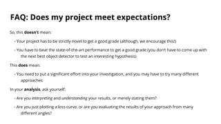 FAQ: Does my project meet expectations?
So, this doesn’t mean:
- Your project has to be strictly novel to get a good grade (although, we encourage this!)
- You have to beat the state-of-the-art performance to get a good grade (you don’t have to come up with
the next best object detector to test an interesting hypothesis)
This does mean:
- You need to put a significant effort into your investigation, and you may have to try many different
approaches
In your analysis, ask yourself:
- Are you interpreting and understanding your results, or merely stating them?
- Are you just plotting a loss curve, or are you evaluating the results of your approach from many
different angles?
 