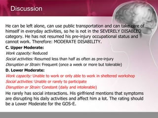 Discussion

He can be left alone, can use public transportation and can take care of
himself in everyday activities, so he is not in the SEVERELY DISABLED
category. He has not resumed his pre-injury occupational status and
cannot work. Therefore: MODERATE DISABILITY.
C. Upper Moderate:
Work capacity: Reduced
Social activities: Resumed less than half as often as pre-injury
Disruption or Strain: Frequent (once a week or more but tolerable)
D. Lower Moderate:
Work capacity: Unable to work or only able to work in sheltered workshop
Social activities: Unable or rarely to participate
Disruption or Strain: Constant (daily and intolerable)
He rarely has social interactions. His girlfriend mentions that symptoms
are disrupting his daily activities and affect him a lot. The rating should
be a Lower Moderate for the GOS-E.
 