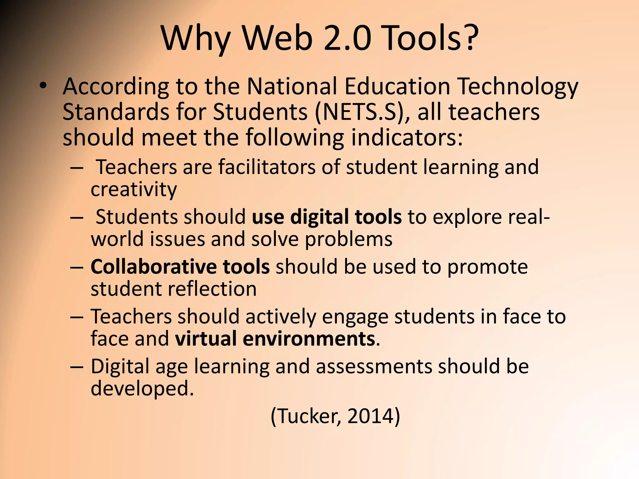 Why Web 2.0 Tools?
• According to the National Education Technology
Standards for Students (NETS.S), all teachers
should meet the following indicators:
– Teachers are facilitators of student learning and
creativity
– Students should use digital tools to explore real-
world issues and solve problems
– Collaborative tools should be used to promote
student reflection
– Teachers should actively engage students in face to
face and virtual environments.
– Digital age learning and assessments should be
developed.
(Tucker, 2014)
 