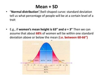 Mean + SD
• “Normal distribution”/bell-shaped curve: standard deviation
  tell us what percentage of people will be at a certain level of a
  trait

• E.g., if women’s mean height is 63” and σ = 3” Then we can
  assume that about 68% of women will be within one standard
  deviation above or below the mean (i.e. between 60-66”)
 