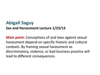 Abigail Saguy
Sex and Harassment Lecture 1/23/13

Main point: Conceptions of and laws against sexual
harassment depend on specific historic and cultural
contexts. By framing sexual harassment as
discriminatory, violence, or bad business practice will
lead to different consequences.
 