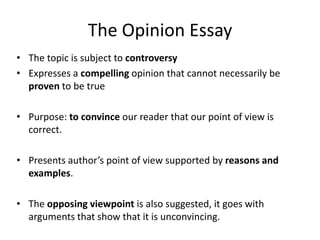 The Opinion Essay
• The topic is subject to controversy
• Expresses a compelling opinion that cannot necessarily be
  proven to be true

• Purpose: to convince our reader that our point of view is
  correct.

• Presents author’s point of view supported by reasons and
  examples.

• The opposing viewpoint is also suggested, it goes with
  arguments that show that it is unconvincing.
 