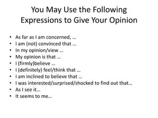You May Use the Following
      Expressions to Give Your Opinion
•   As far as I am concerned, …
•   I am (not) convinced that …
•   In my opinion/view …
•   My opinion is that …
•   I (firmly)believe …
•   I (definitely) feel/think that …
•   I am inclined to believe that …
•   I was interested/surprised/shocked to find out that…
•   As I see it…
•   It seems to me…
 