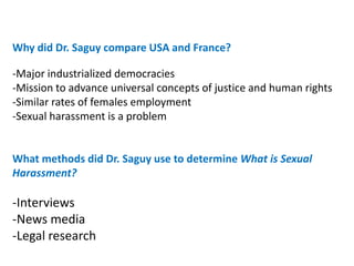 Why did Dr. Saguy compare USA and France?

-Major industrialized democracies
-Mission to advance universal concepts of justice and human rights
-Similar rates of females employment
-Sexual harassment is a problem


What methods did Dr. Saguy use to determine What is Sexual
Harassment?

-Interviews
-News media
-Legal research
 