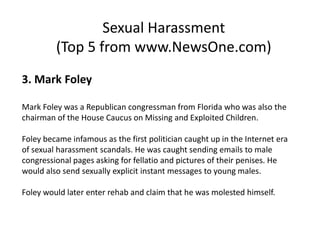 Sexual Harassment
         (Top 5 from www.NewsOne.com)
3. Mark Foley

Mark Foley was a Republican congressman from Florida who was also the
chairman of the House Caucus on Missing and Exploited Children.

Foley became infamous as the first politician caught up in the Internet era
of sexual harassment scandals. He was caught sending emails to male
congressional pages asking for fellatio and pictures of their penises. He
would also send sexually explicit instant messages to young males.

Foley would later enter rehab and claim that he was molested himself.
 