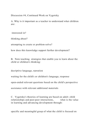 Discussion #4, Continued Work on Vygotsky
A. Why is it important as a teacher to understand what children
are:
interested in?
thinking about?
attempting to create or problem-solve?
how does this knowledge support further development?
B. Note teaching strategies that enable you to learn about the
child or children's thinking:
decriptive language, narration
waiting for the child's or children's language, response
open-ended relevant questions based on the child's perspective
assistance with relevant additional materials
C. Vygotsky's theories of learning are based on adult: child
relationships and peer:peer interactions, what is the value
in learning and advancing development through:
specific and meaningful grasp of what the child is focused on
 