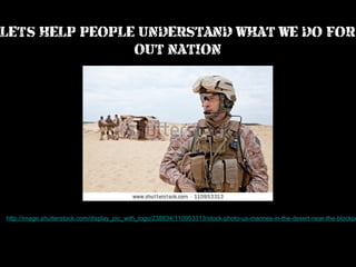 LET’S HELP PEOPLE UNDERSTAND WHAT WE DO FOR
OUT NATION

http://image.shutterstock.com/display_pic_with_logo/238834/110953313/stock-photo-us-marines-in-the-desert-near-the-blockpo

 