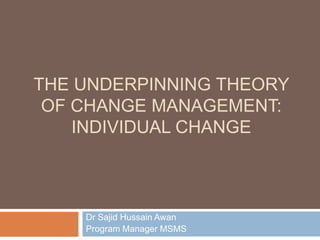 THE UNDERPINNING THEORY
OF CHANGE MANAGEMENT:
INDIVIDUAL CHANGE
Dr Sajid Hussain Awan
Program Manager MSMS
 