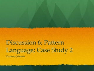 Discussion 6: Pattern
Language; Case Study 2
Courtney Johnson
 