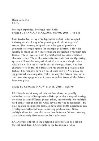 Discussion # 6
RAID
Message expanded. Message read RAID
posted by BRANDON MAZZONE, Mar 05, 2016, 7:41 PM
Raid (redundant array of independent disks) is the adopted
industry standard way of organizing multiple storage disk
arrays. The industry adopted these designs to provide a
compatible storage option for multiple platforms. This Raid
scheme is made up of 7 levels that are associated with their data
format. These levels are not hierarchal but do share common
characteristics. These characteristics include that the Operating
system will see the array of physical drives as a single drive.
Also data within the drives is shared amongst them. Another
characteristic is that the drives are redundant to prevent a disk
failure. I personally have a 4 solid state drive RAID array on
my personal use computer. I like the way the drives function as
one mass storage pool and i can access data from all the drives
from one place.
posted by KERONE DIXON, Mar 05, 2016, 10:26 PM
RAID (redundant array of independent disks; originally
redundant array of inexpensive disks) provides a way of storing
the same data in different places (thus, redundantly) on multiple
hard disks (though not all RAID levels provide redundancy). By
placing data on multiple disks, input/output (I/O) operations can
overlap in a balanced way, improving performance. Since
multiple disks increase the mean time between failures, storing
data redundantly also increases fault tolerance.
RAID arrays appear to the operating system (OS) as a single
logical hard disk. RAID employs the technique of disk
 