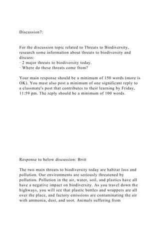 Discussion7:
For the discussion topic related to Threats to Biodiversity,
research some information about threats to biodiversity and
discuss:
· 2 major threats to biodiversity today.
· Where do these threats come from?
Your main response should be a minimum of 150 words (more is
OK). You must also post a minimum of one significant reply to
a classmate's post that contributes to their learning by Friday,
11:59 pm. The reply should be a minimum of 100 words.
Response to below discussion: Britt
The two main threats to biodiversity today are habitat loss and
pollution. Our environments are seriously threatened by
pollution. Pollution in the air, water, soil, and plastics have all
have a negative impact on biodiversity. As you travel down the
highways, you will see that plastic bottles and wrappers are all
over the place, and factory emissions are contaminating the air
with ammonia, dust, and soot. Animals suffering from
 