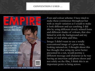 Convention I used …Font and colour scheme: I have tried to make these continuous throughout but with as much variation as I could to make it look different and eye catching. I did this by using different closely related fonts and different shades of colours, that also linked in with the background and my theme of red white and blue.Image: I didn’t want to use a totally conventional image of a poor male, looking tattered etc. I thought about this but thought that using my actor better presented in a suit, would portray a different message and character as he was having an interview and photo shoot and not solely on the film, I think this is an important point to bring across.