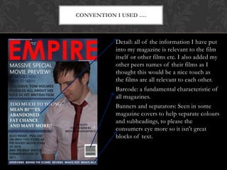 Convention I used ….Detail: all of the information I have put into my magazine is relevant to the film itself or other films etc. I also added my other peers names of their films as I thought this would be a nice touch as the films are all relevant to each other.Barcode: a fundamental characteristic of all magazines.Banners and separators: Seen in some magazine covers to help separate colours and subheadings, to please the consumers eye more so it isn't great blocks of text.
