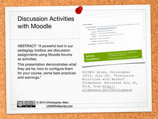 SLIDES: Allen, Christopher
(2014, July 30). “Discussion
Activities with Moodle”.
Slideshare. Retrieved July 30,
2014, from http://
slideshare.net/ChristopherA
Discussion Activities
with Moodle
ABSTRACT: “A powerful tool in our
pedagogy toolbox are discussion
assignments using Moodle forums
as activities.

This presentation demonstrates what
they are for, how to conﬁgure them
for your course, some best practices
and warnings.”
© 2014 Christopher Allen 
LifeWithAlacrity.com
 