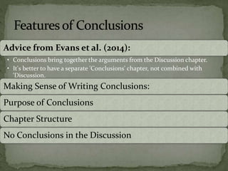 Advice from Evans et al. (2014):
• Conclusions bring together the arguments from the Discussion chapter.
• It's better to have a separate 'Conclusions' chapter, not combined with
'Discussion.
Making Sense of Writing Conclusions:
Purpose of Conclusions
Chapter Structure
No Conclusions in the Discussion
 