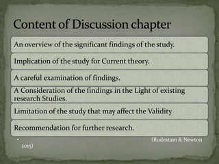 An overview of the significant findings of the study.
Implication of the study for Current theory.
A careful examination of findings.
A Consideration of the findings in the Light of existing
research Studies.
Limitation of the study that may affect the Validity
Recommendation for further research.
• (Rudestam & Newton
2015)
 