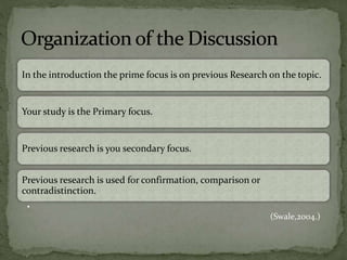 In the introduction the prime focus is on previous Research on the topic.
Your study is the Primary focus.
Previous research is you secondary focus.
Previous research is used for confirmation, comparison or
contradistinction.
•
(Swale,2004.)
 