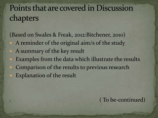 (Based on Swales & Freak, 2012:Bitchener, 2010)
 A reminder of the original aim/s of the study
 A summary of the key result
 Examples from the data which illustrate the results
 Comparison of the results to previous research
 Explanation of the result
. ( To be-continued)
 