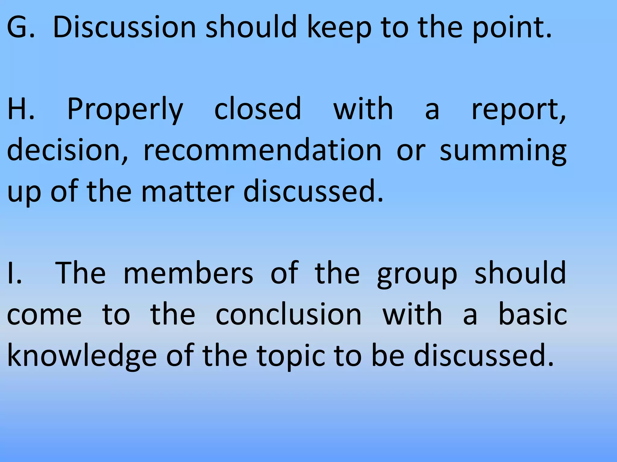 G. Discussion should keep to the point.
H. Properly closed with a report,
decision, recommendation or summing
up of the matter discussed.
I. The members of the group should
come to the conclusion with a basic
knowledge of the topic to be discussed.
 