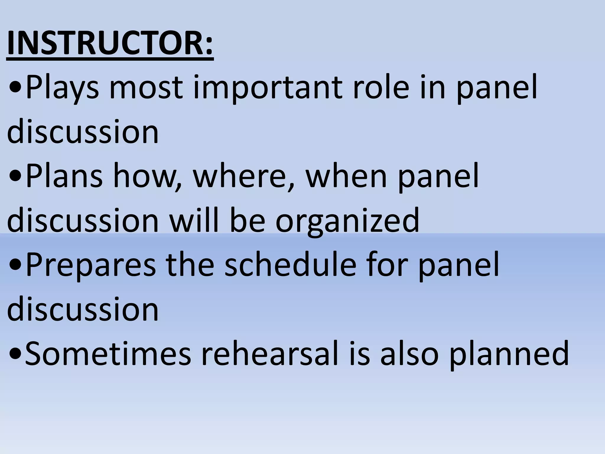 INSTRUCTOR:
•Plays most important role in panel
discussion
•Plans how, where, when panel
discussion will be organized
•Prepares the schedule for panel
discussion
•Sometimes rehearsal is also planned
 