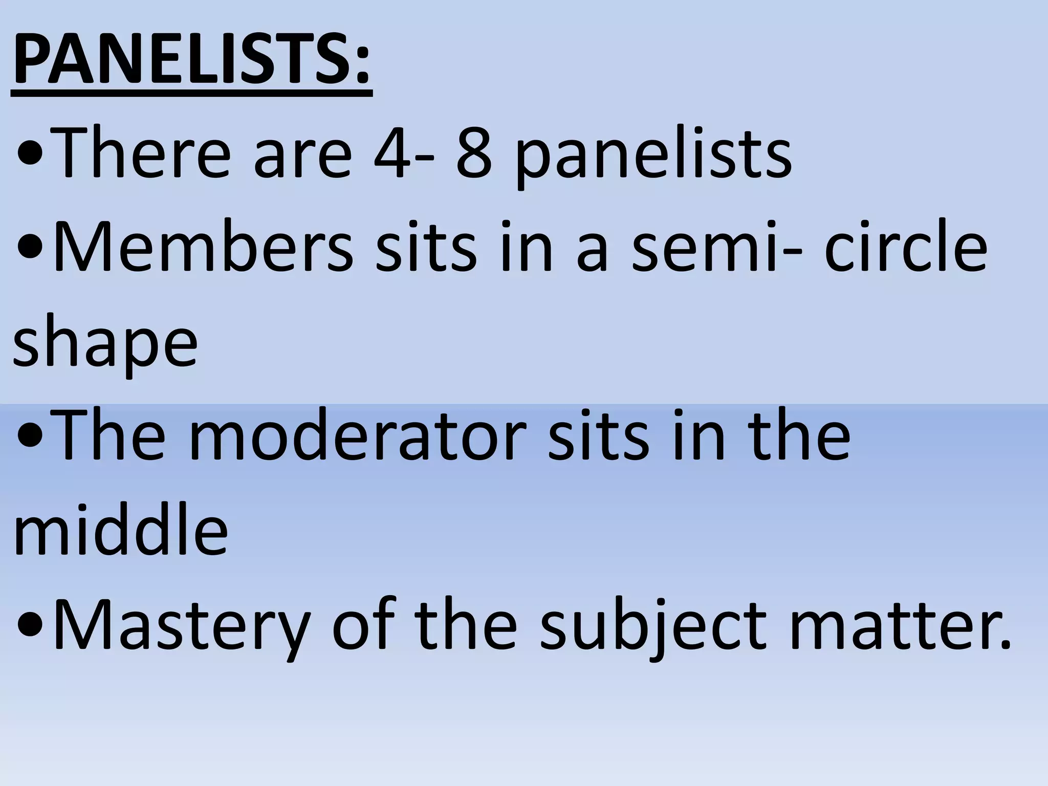 PANELISTS:
•There are 4- 8 panelists
•Members sits in a semi- circle
shape
•The moderator sits in the
middle
•Mastery of the subject matter.
 