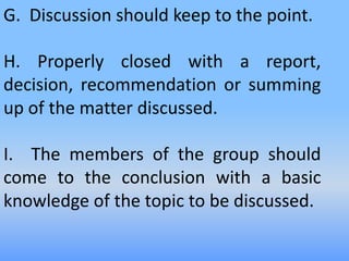 G. Discussion should keep to the point.
H. Properly closed with a report,
decision, recommendation or summing
up of the matter discussed.
I. The members of the group should
come to the conclusion with a basic
knowledge of the topic to be discussed.
 