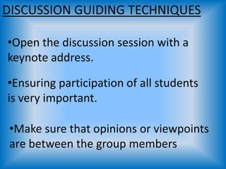 DISCUSSION GUIDING TECHNIQUES
•Open the discussion session with a
keynote address.
•Ensuring participation of all students
is very important.
•Make sure that opinions or viewpoints
are between the group members
 